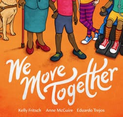 Illustration by Eduardo Trejos. Five pairs of legs appear against a bright orange background. On the far left, a golden colored dog is seated on the ground wearing a brown working-dog harness. Standing next to the dog is a woman with warm brown skin wearing a turquoise skirt and red high-heeled shoes that match her red cane. At the center of the cover is a child with dark brown skin standing, hand on hip, wearing brightly colored bracelets, blue shorts, a pink shirt, and blue sneakers with yellow laces. To the right is a white skinned child, standing with legs crossed wearing pink and purple striped pants and blue and white sneakers. On the far right, a child with golden brown skin is seated in a blue power wheelchair, wearing a green shirt, yellow shorts, knee-high orange socks and red and white sneakers. The title – We Move Together – appears below in white lettering with the author and illustrator names appearing at the bottom: Kelly Fritsch, Anne McGuire, Eduardo Trejos.