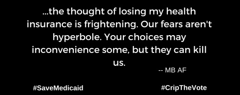 A graphic with a black background. At the lower left and right-hand corners are the hashtags: #SaveMedicaid #CripTheVote. In white text in the center of the graphic: “...the thought of losing my health insurance is frightening. Our fears aren't hyperbole. Your choices may inconvenience some, but they can kill us.” --MB AF