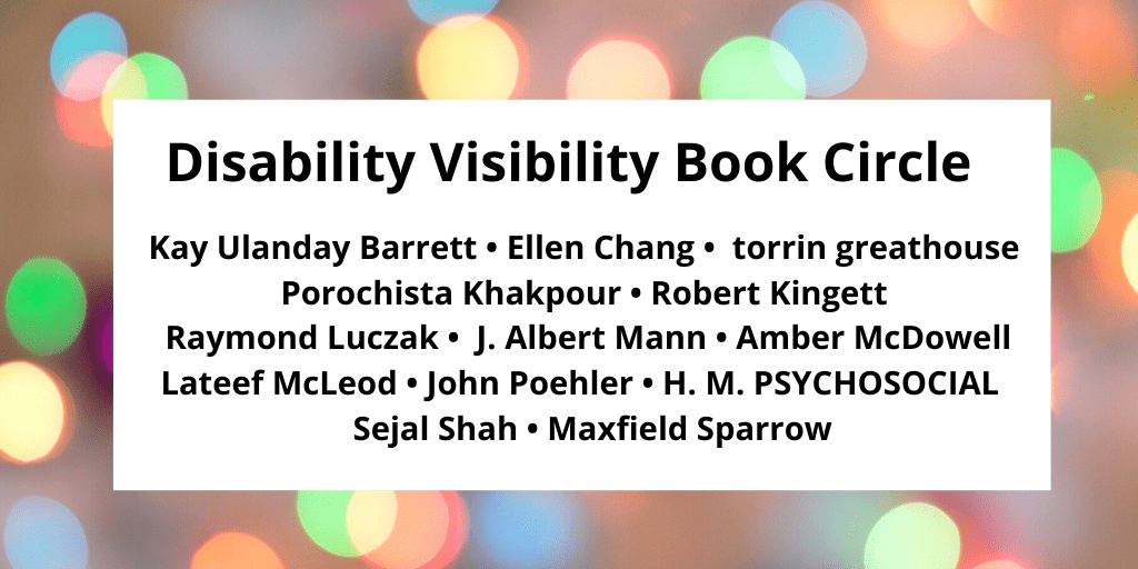 Graphic with a border with various circles of refracted light in pastel yellow, green, blue, and pink. In the center, black text that reads: Disability Visibility Book Circle Kay Ulanday Barrett • Ellen Chang • torrin greathouse Porochista Khakpour • Robert Kingett Raymond Luczak • J. Albert Mann • Amber McDowell Lateef McLeod • John Poehler • H. M. PSYCHOSOCIAL Sejal Shah • Maxfield Sparrow